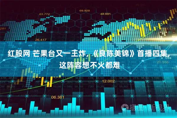 红股网 芒果台又一王炸, 《良陈美锦》首播四集, 这阵容想不火都难