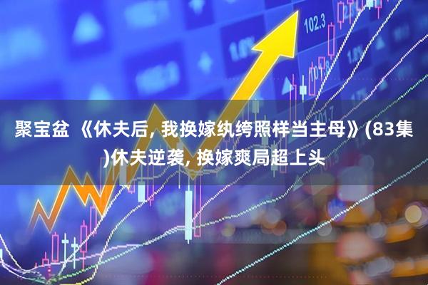 聚宝盆 《休夫后, 我换嫁纨绔照样当主母》(83集)休夫逆袭, 换嫁爽局超上头